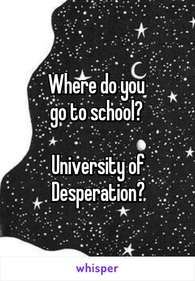 Where do you 
go to school? 

University of Desperation?