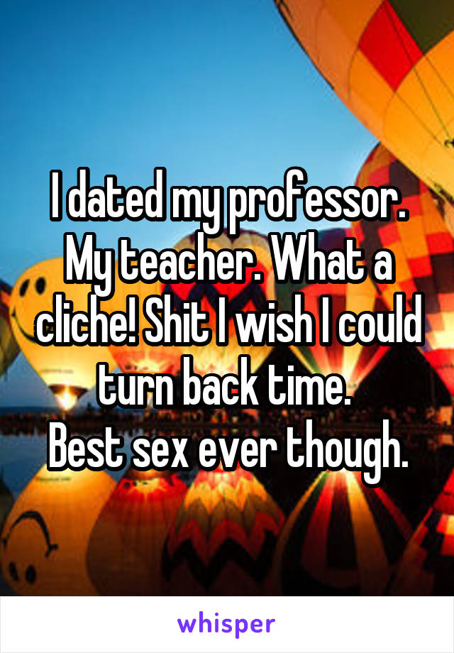 I dated my professor. My teacher. What a cliche! Shit I wish I could turn back time. 
Best sex ever though.