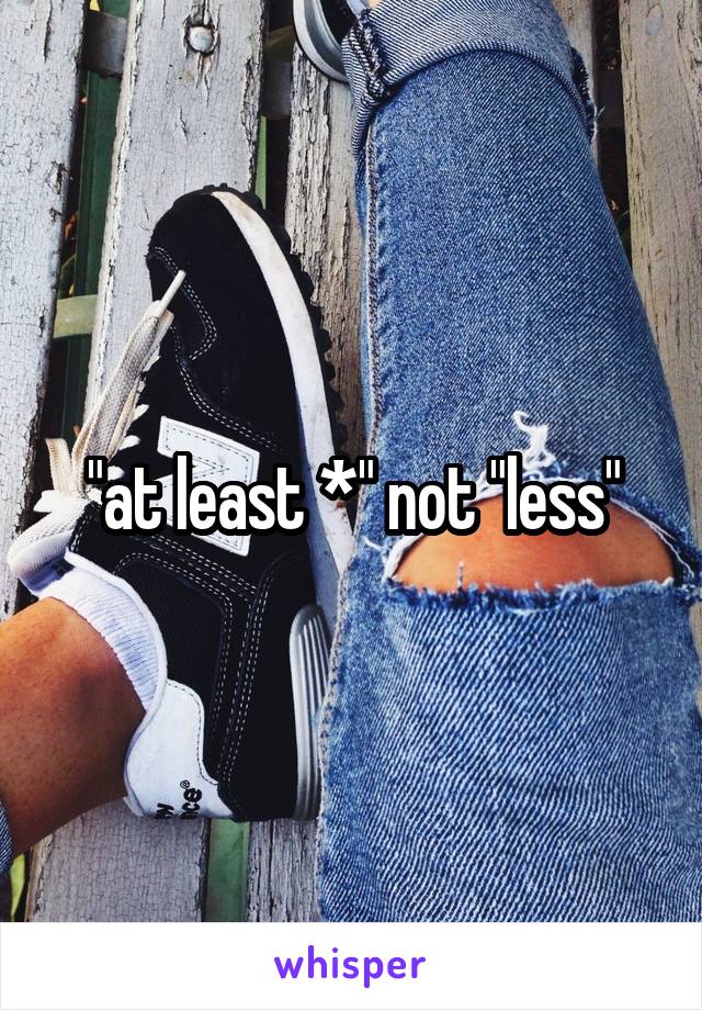 "at least *" not "less"