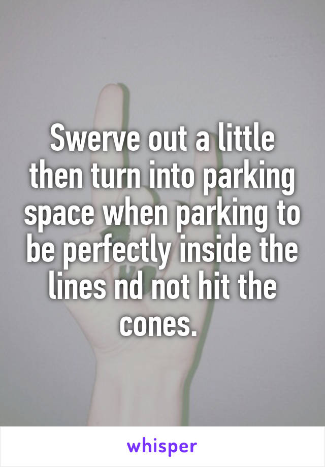 Swerve out a little then turn into parking space when parking to be perfectly inside the lines nd not hit the cones. 