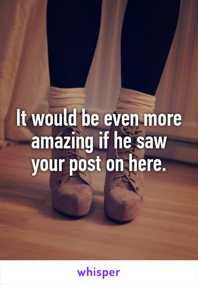 It would be even more amazing if he saw your post on here.