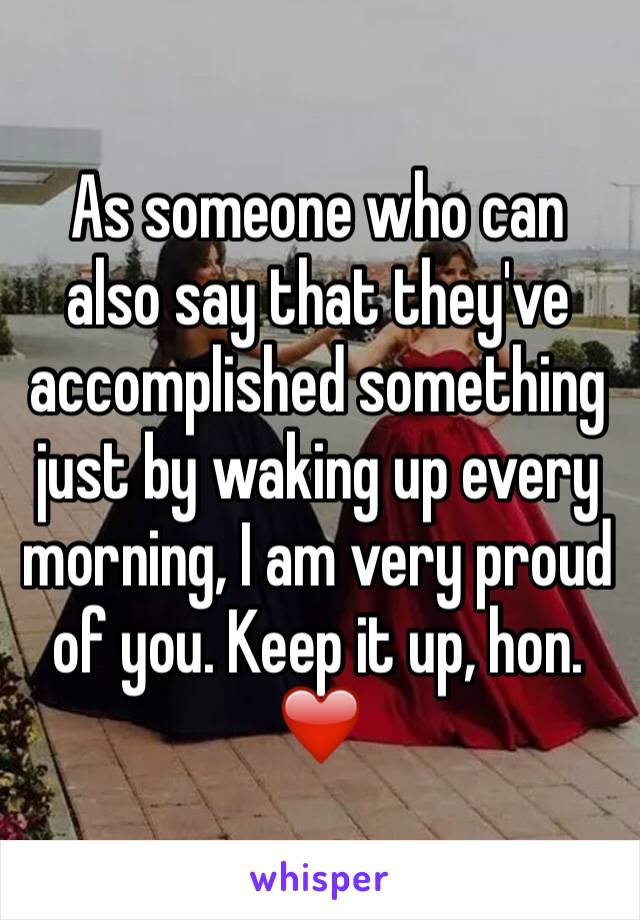 As someone who can also say that they've accomplished something just by waking up every morning, I am very proud of you. Keep it up, hon. ❤️