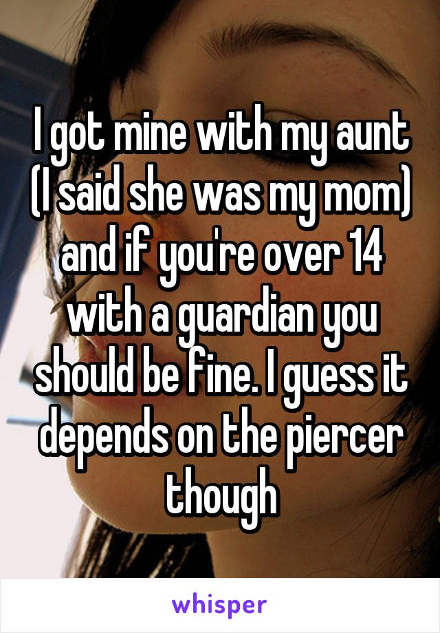 I got mine with my aunt (I said she was my mom) and if you're over 14 with a guardian you should be fine. I guess it depends on the piercer though