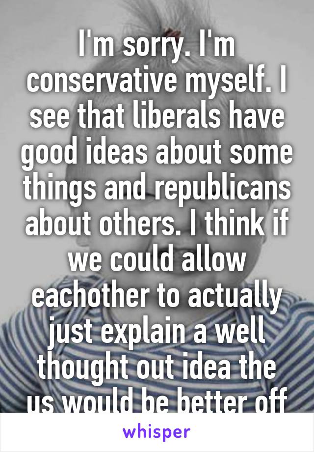 I'm sorry. I'm conservative myself. I see that liberals have good ideas about some things and republicans about others. I think if we could allow eachother to actually just explain a well thought out idea the us would be better off