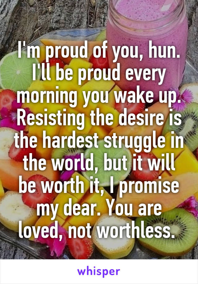 I'm proud of you, hun. I'll be proud every morning you wake up. Resisting the desire is the hardest struggle in the world, but it will be worth it, I promise my dear. You are loved, not worthless. 