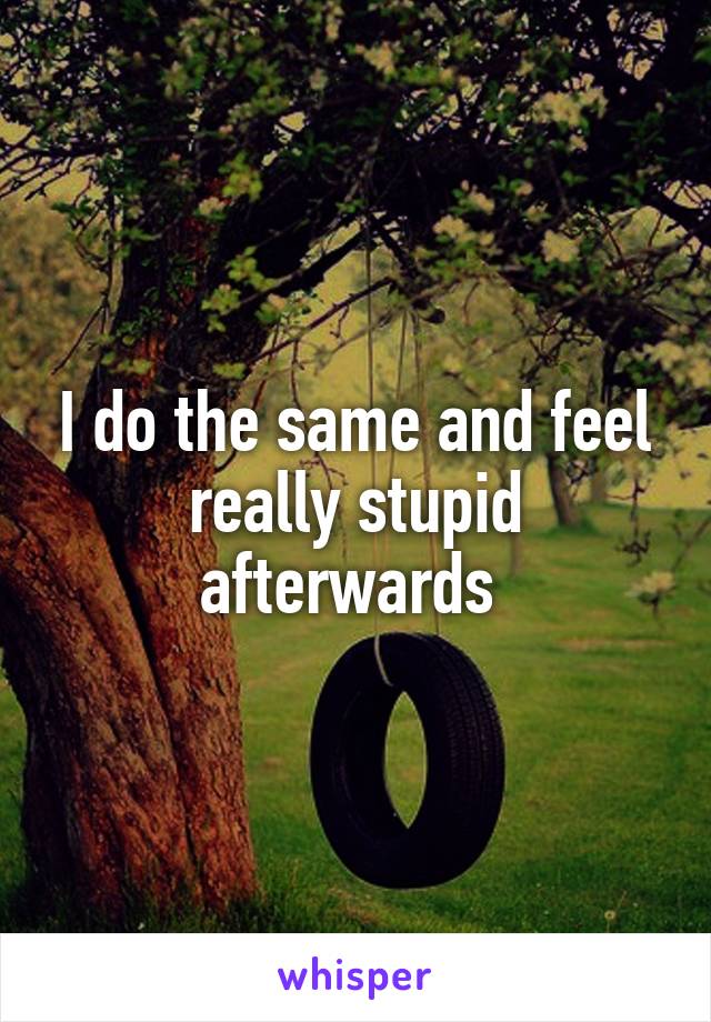 I do the same and feel really stupid afterwards 