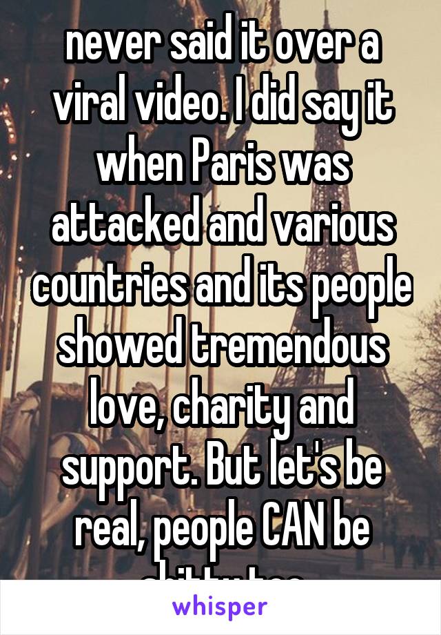 never said it over a viral video. I did say it when Paris was attacked and various countries and its people showed tremendous love, charity and support. But let's be real, people CAN be shitty too