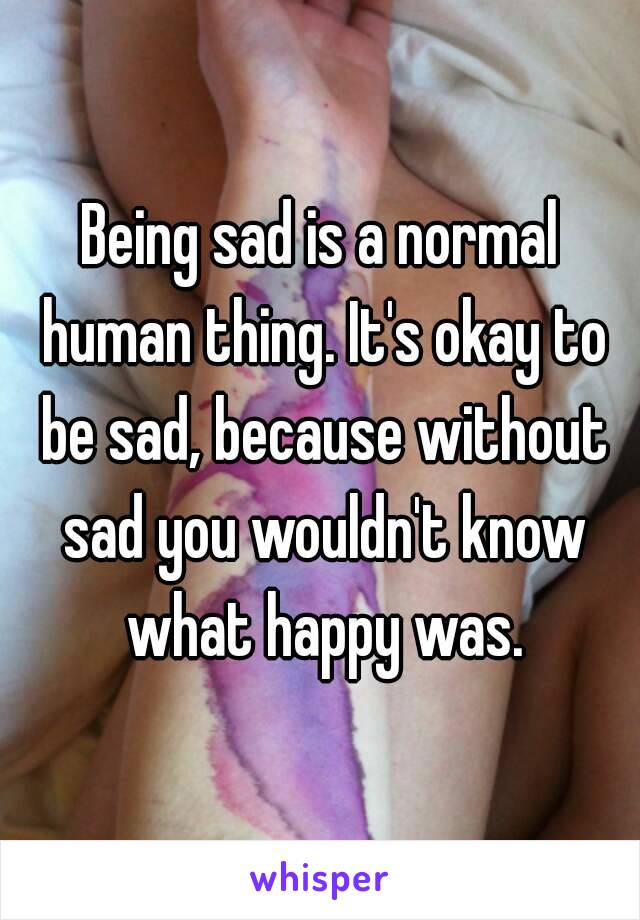 Being sad is a normal human thing. It's okay to be sad, because without sad you wouldn't know what happy was.