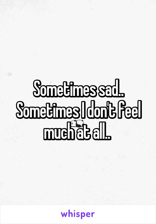 Sometimes sad.. Sometimes I don't feel much at all.. 