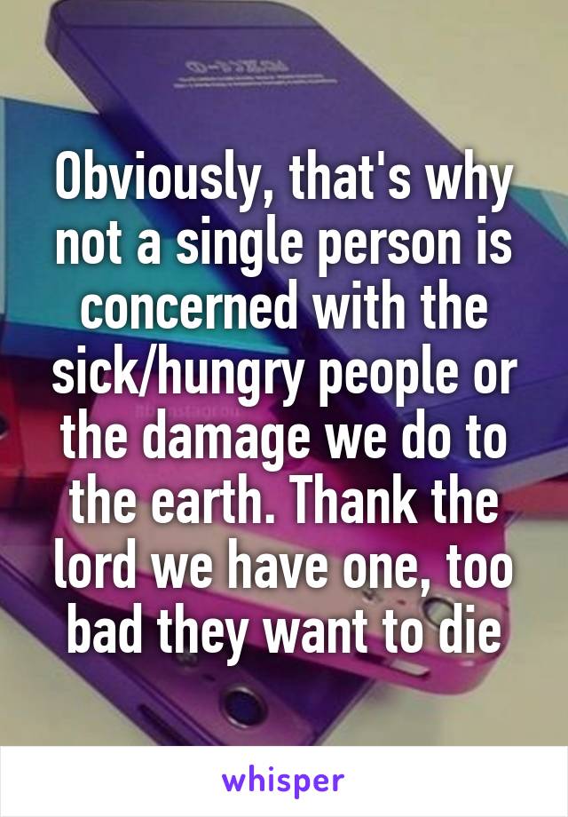 Obviously, that's why not a single person is concerned with the sick/hungry people or the damage we do to the earth. Thank the lord we have one, too bad they want to die