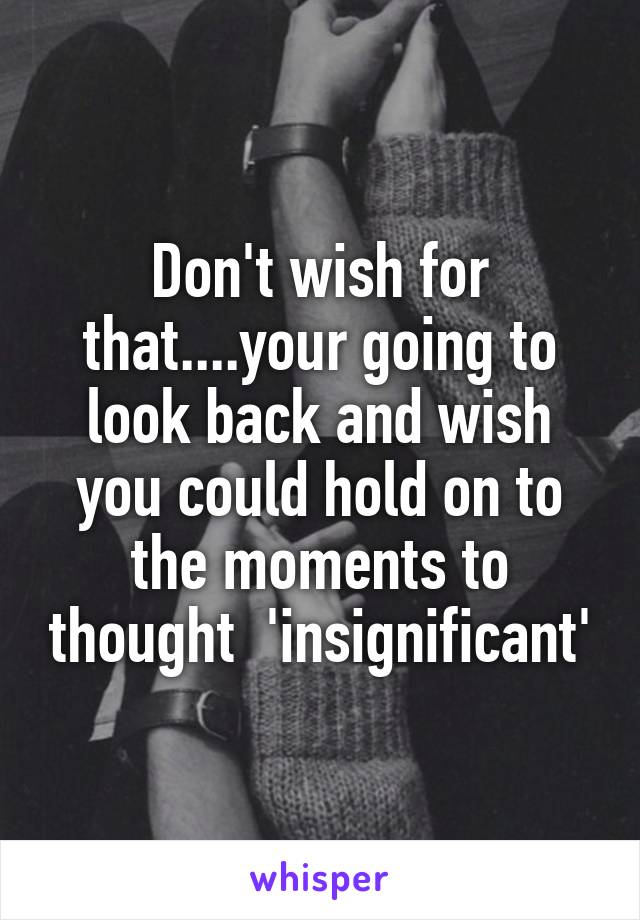 Don't wish for that....your going to look back and wish you could hold on to the moments to thought  'insignificant'