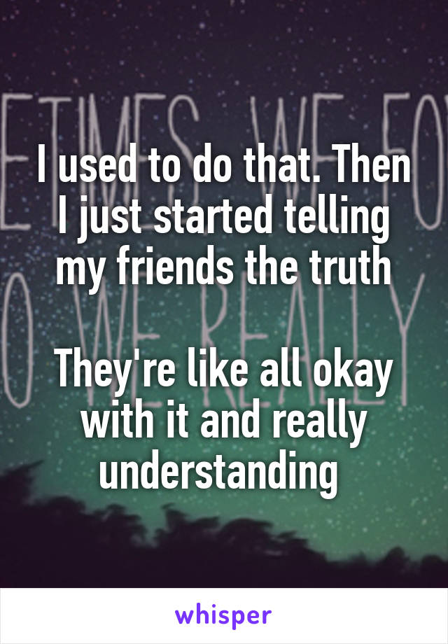 I used to do that. Then I just started telling my friends the truth

They're like all okay with it and really understanding 