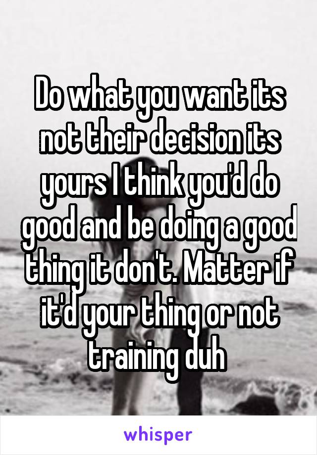 Do what you want its not their decision its yours I think you'd do good and be doing a good thing it don't. Matter if it'd your thing or not training duh 