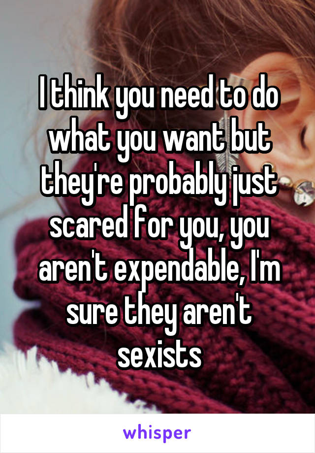 I think you need to do what you want but they're probably just scared for you, you aren't expendable, I'm sure they aren't sexists