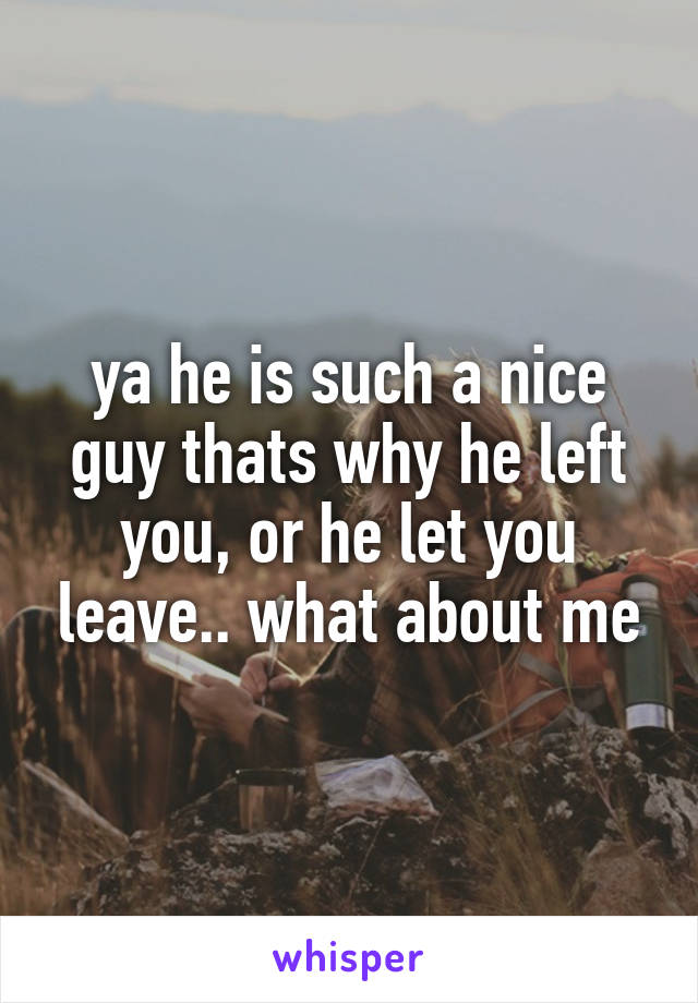 ya he is such a nice guy thats why he left you, or he let you leave.. what about me