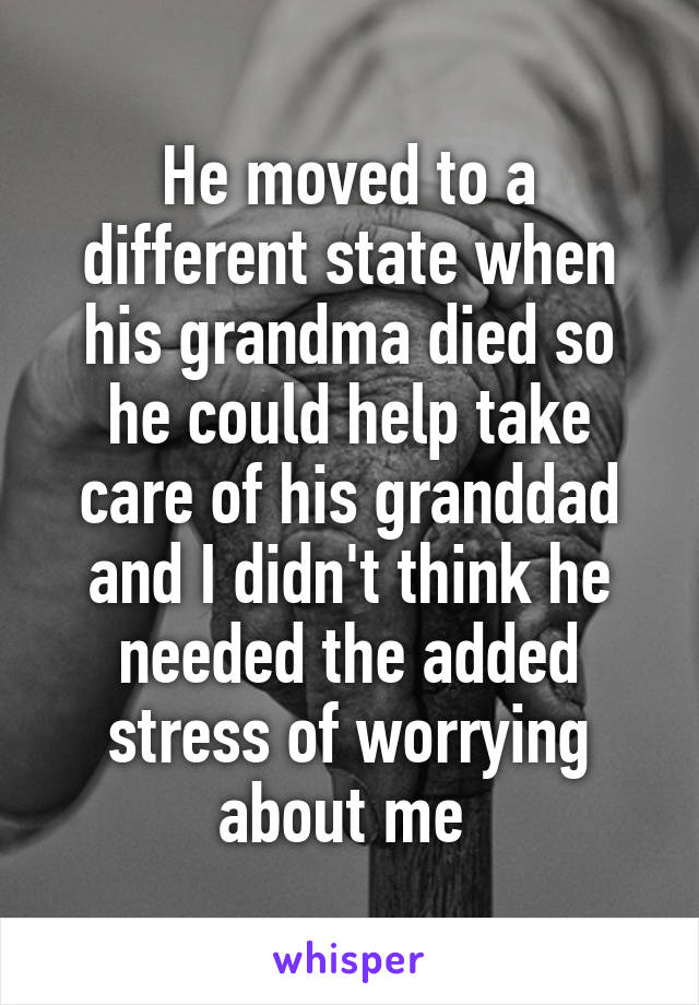 He moved to a different state when his grandma died so he could help take care of his granddad and I didn't think he needed the added stress of worrying about me 