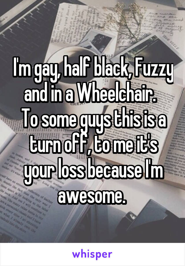 I'm gay, half black, Fuzzy and in a Wheelchair.  
To some guys this is a turn off, to me it's your loss because I'm awesome. 