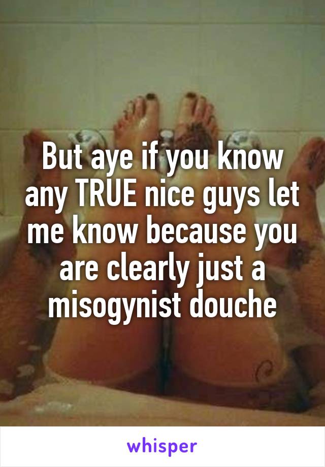 But aye if you know any TRUE nice guys let me know because you are clearly just a misogynist douche