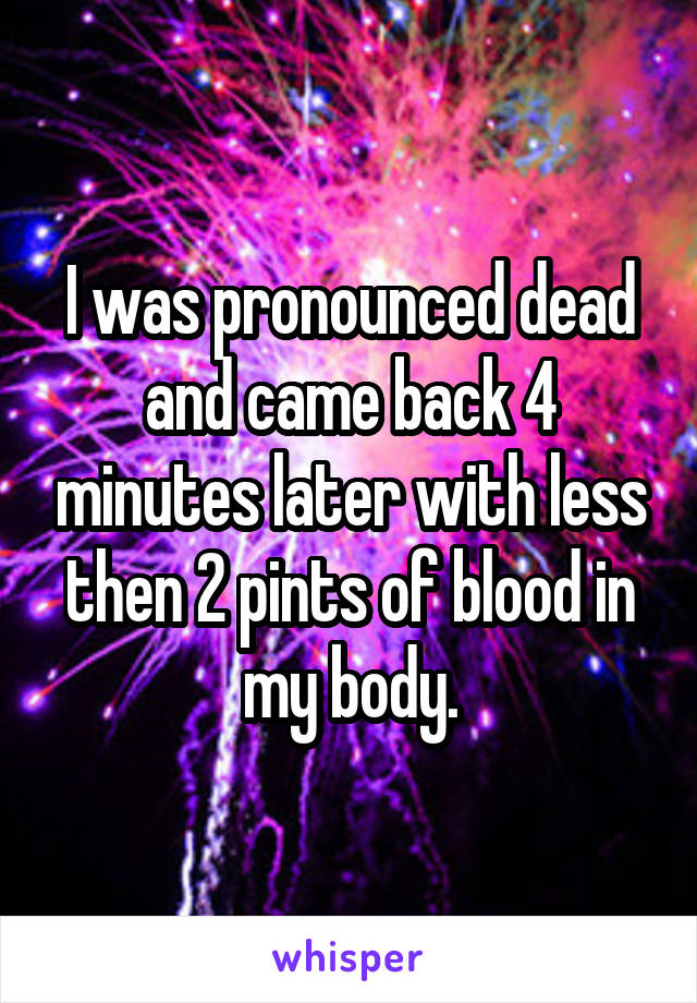 I was pronounced dead and came back 4 minutes later with less then 2 pints of blood in my body.