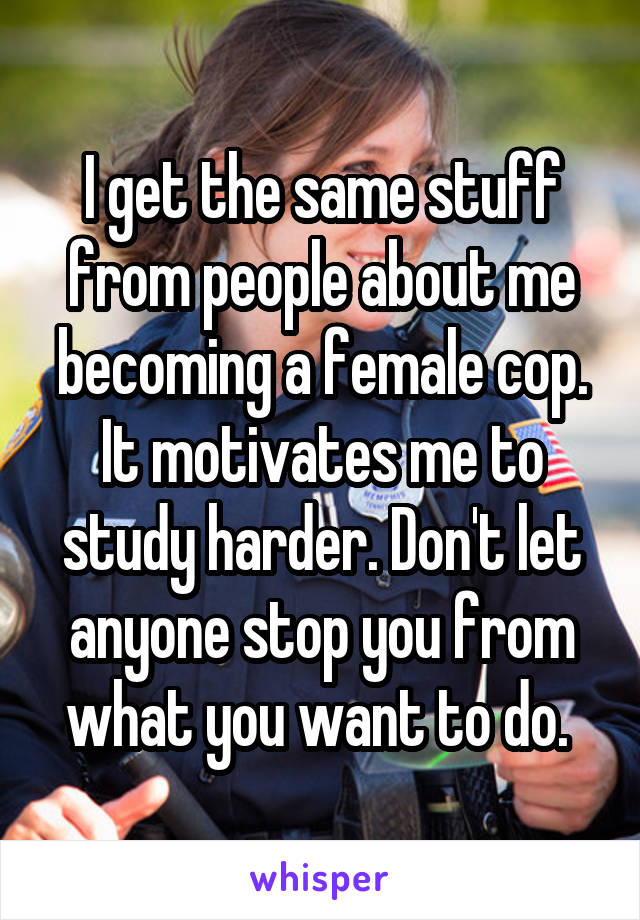 I get the same stuff from people about me becoming a female cop. It motivates me to study harder. Don't let anyone stop you from what you want to do. 