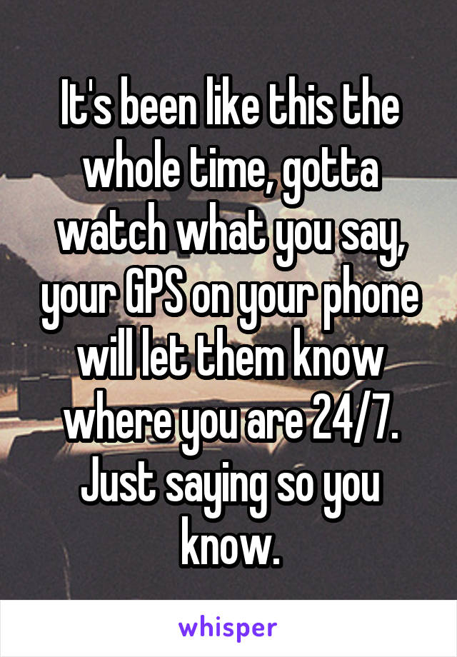 It's been like this the whole time, gotta watch what you say, your GPS on your phone will let them know where you are 24/7. Just saying so you know.