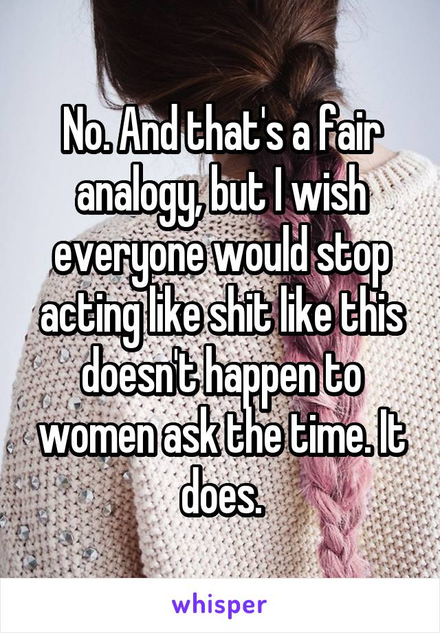 No. And that's a fair analogy, but I wish everyone would stop acting like shit like this doesn't happen to women ask the time. It does.