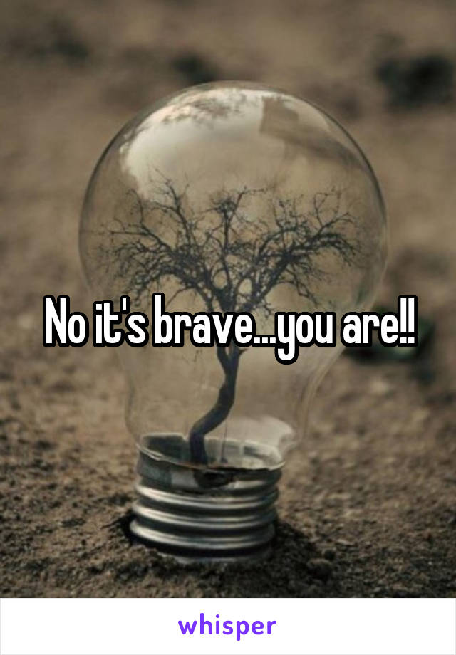 No it's brave...you are!!