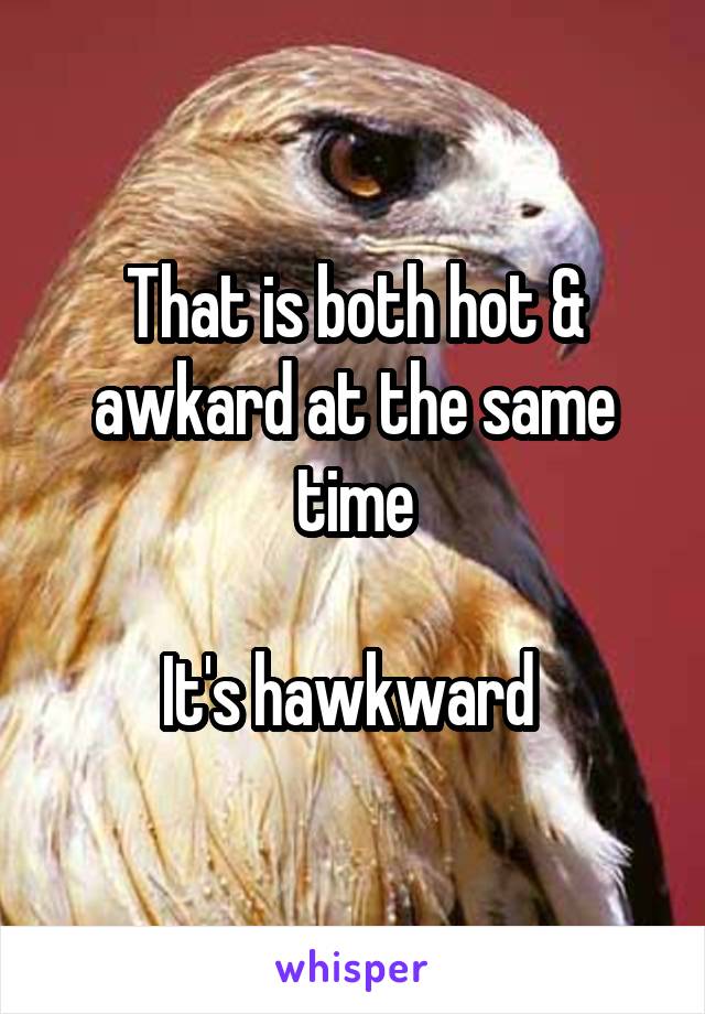 That is both hot & awkard at the same time

It's hawkward 