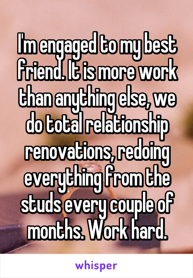 I'm engaged to my best friend. It is more work than anything else, we do total relationship renovations, redoing everything from the studs every couple of months. Work hard.