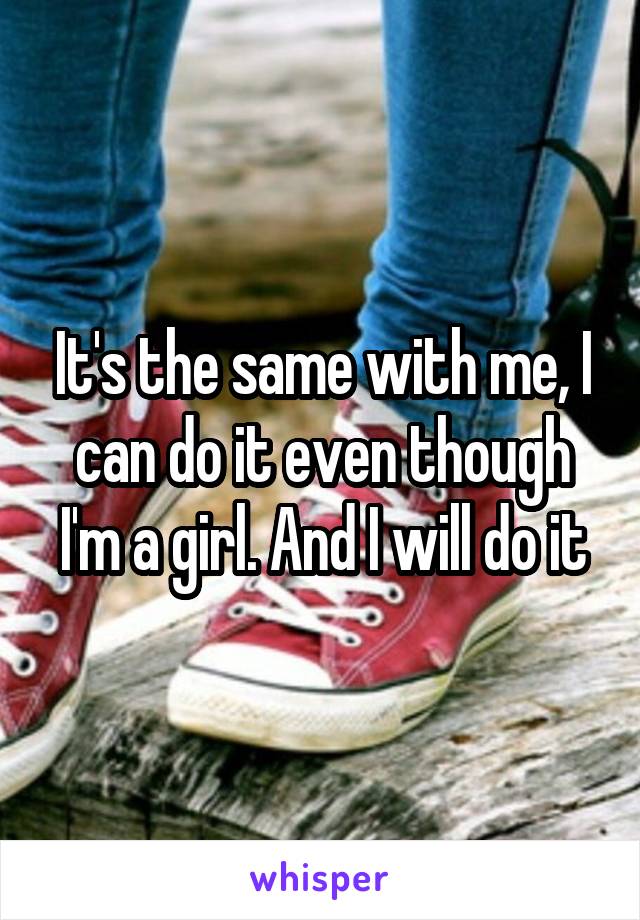 It's the same with me, I can do it even though I'm a girl. And I will do it