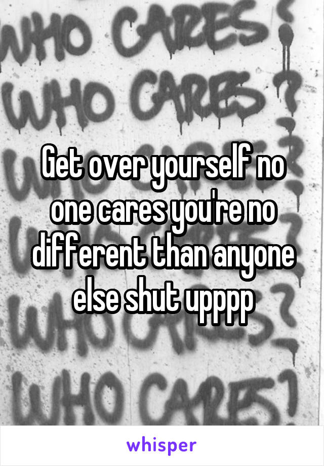 Get over yourself no one cares you're no different than anyone else shut upppp