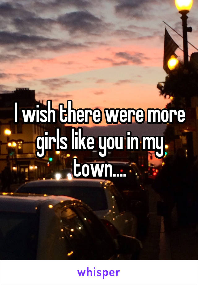 I wish there were more girls like you in my town....