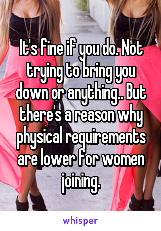 It's fine if you do. Not trying to bring you down or anything.. But there's a reason why physical requirements are lower for women joining.