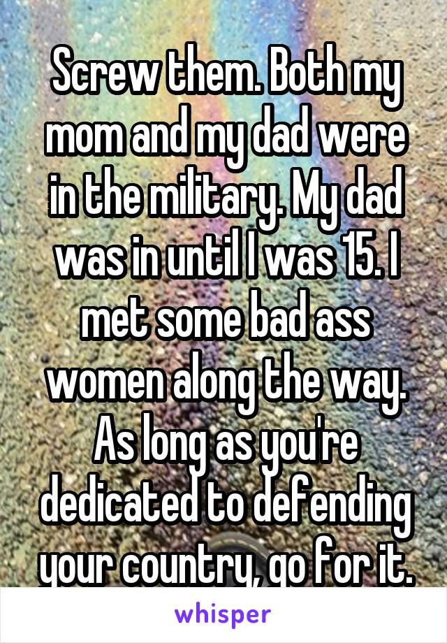 Screw them. Both my mom and my dad were in the military. My dad was in until I was 15. I met some bad ass women along the way. As long as you're dedicated to defending your country, go for it.