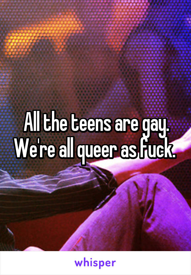 All the teens are gay. We're all queer as fuck. 