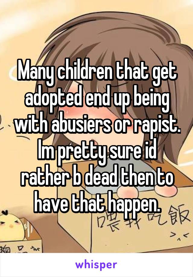 Many children that get adopted end up being with abusiers or rapist. Im pretty sure id rather b dead then to have that happen.