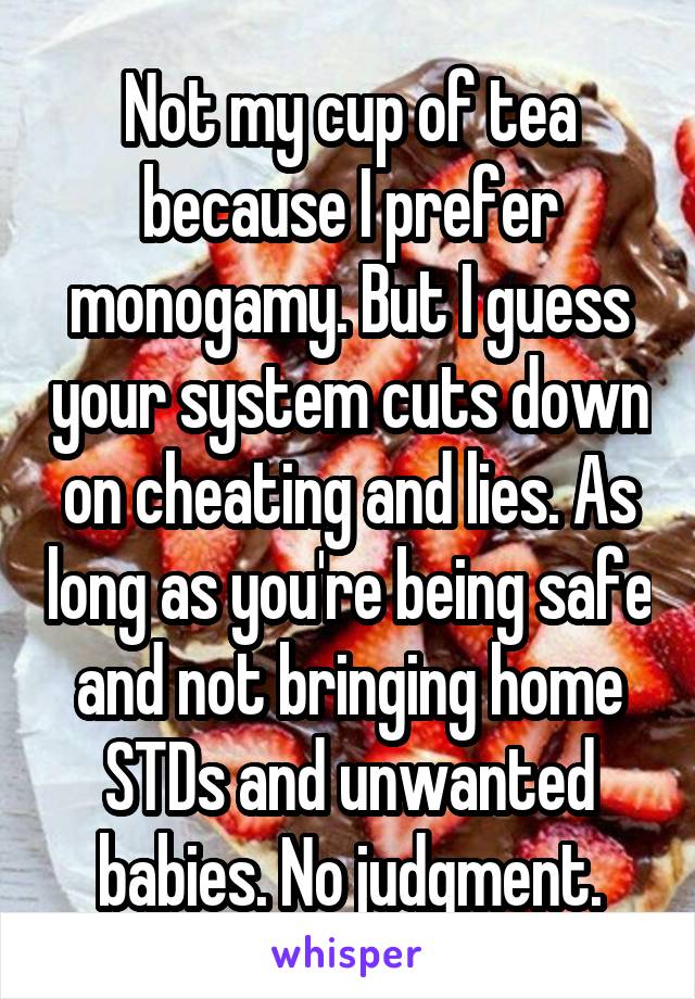 Not my cup of tea because I prefer monogamy. But I guess your system cuts down on cheating and lies. As long as you're being safe and not bringing home STDs and unwanted babies. No judgment.