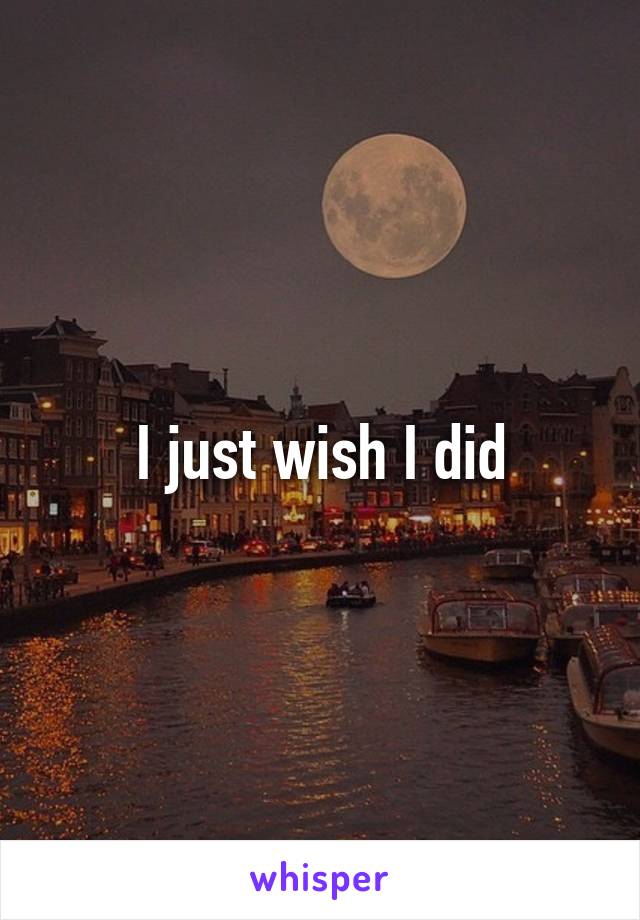 I just wish I did