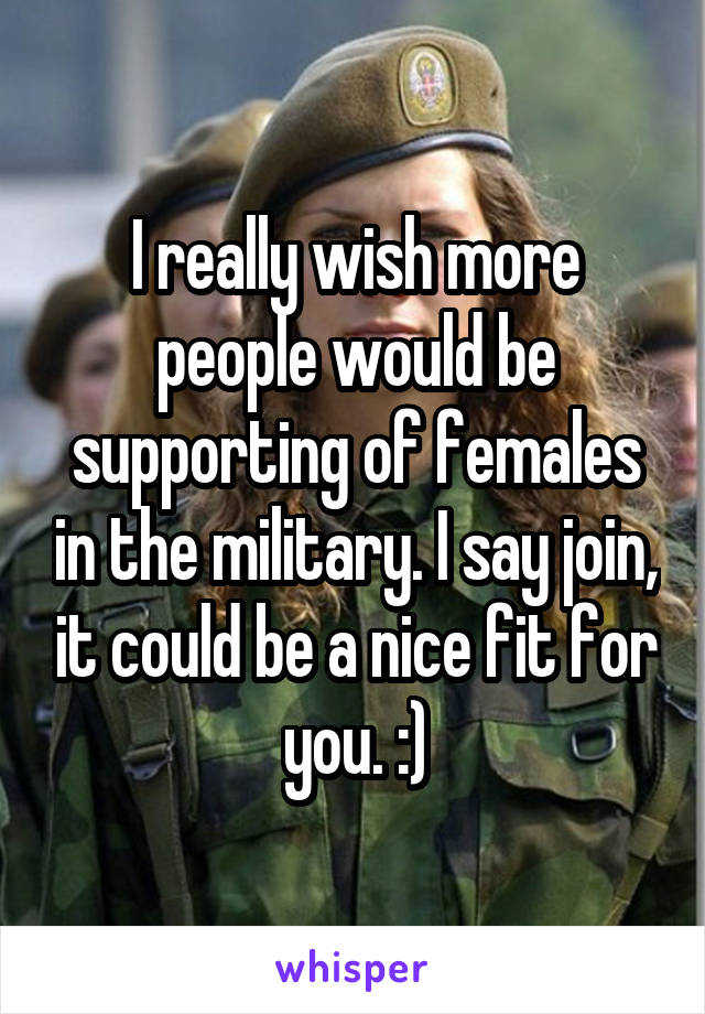 I really wish more people would be supporting of females in the military. I say join, it could be a nice fit for you. :)