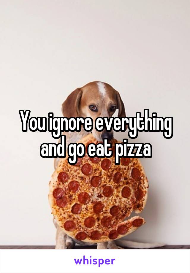 You ignore everything and go eat pizza
