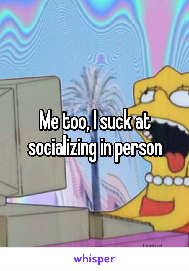 Me too, I suck at socializing in person