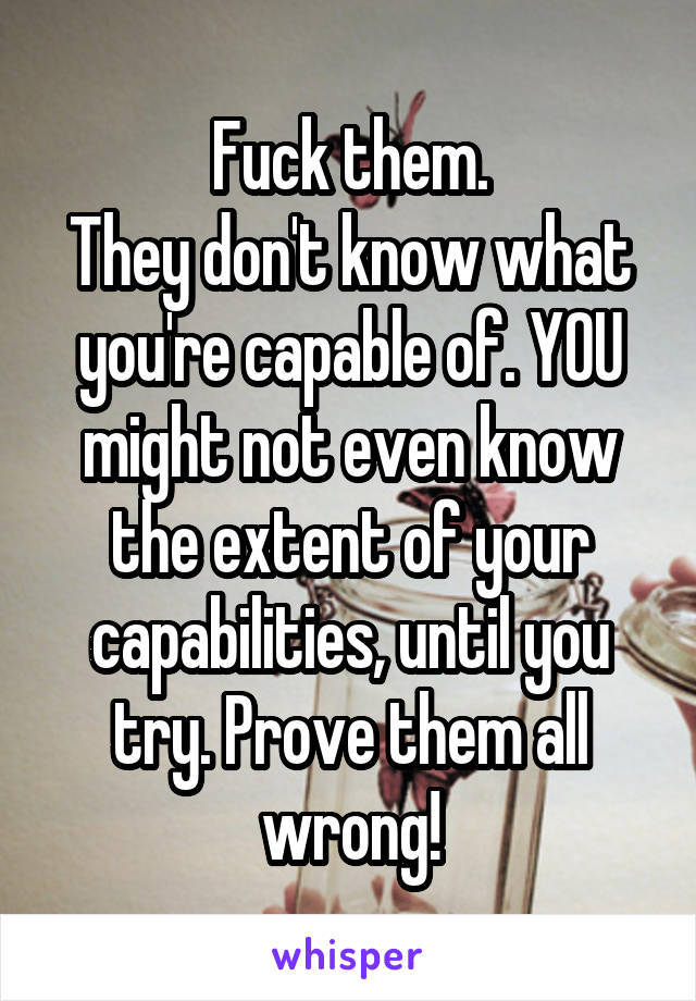 Fuck them.
They don't know what you're capable of. YOU might not even know the extent of your capabilities, until you try. Prove them all wrong!