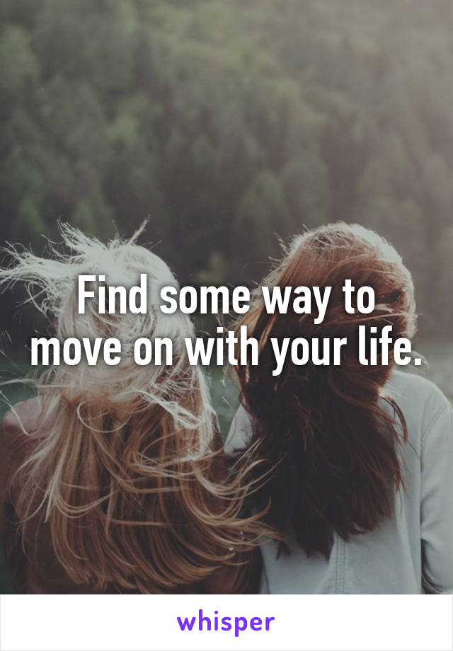 Find some way to move on with your life.