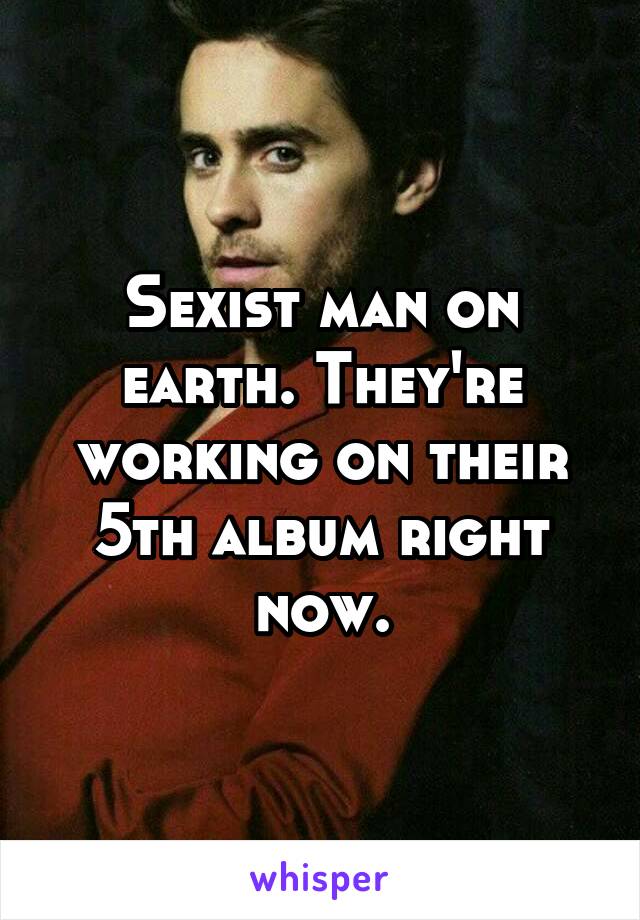 Sexist man on earth. They're working on their 5th album right now.