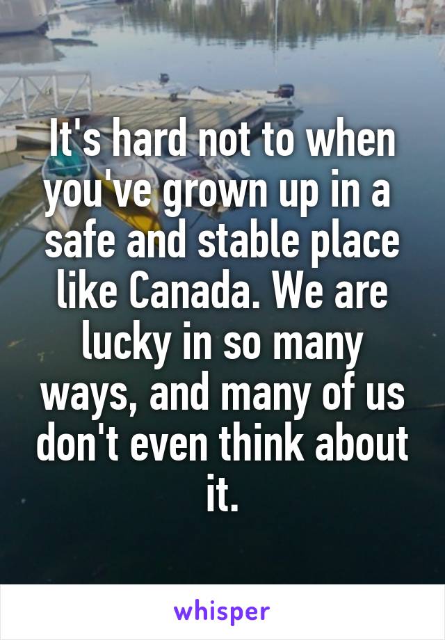 It's hard not to when you've grown up in a  safe and stable place like Canada. We are lucky in so many ways, and many of us don't even think about it.