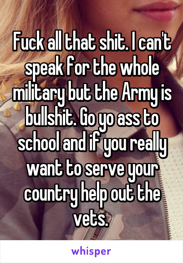 Fuck all that shit. I can't speak for the whole military but the Army is bullshit. Go yo ass to school and if you really want to serve your country help out the vets. 