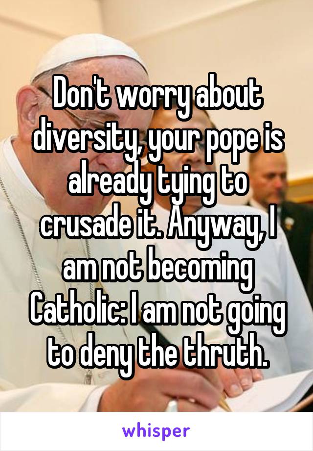 Don't worry about diversity, your pope is already tying to crusade it. Anyway, I am not becoming Catholic: I am not going to deny the thruth.