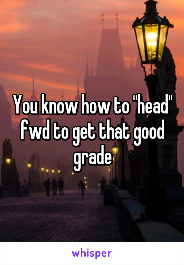 You know how to "head" fwd to get that good grade