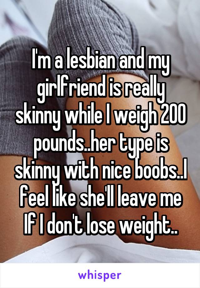 I'm a lesbian and my girlfriend is really skinny while I weigh 200 pounds..her type is skinny with nice boobs..I feel like she'll leave me If I don't lose weight..