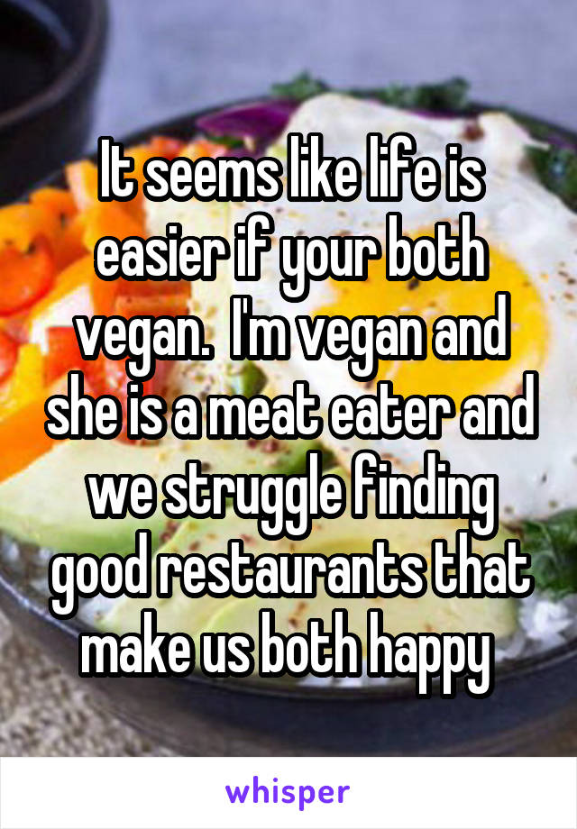 It seems like life is easier if your both vegan.  I'm vegan and she is a meat eater and we struggle finding good restaurants that make us both happy 